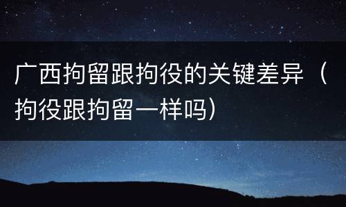 广西拘留跟拘役的关键差异（拘役跟拘留一样吗）