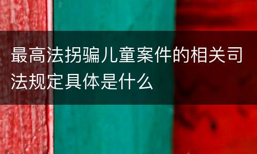 最高法拐骗儿童案件的相关司法规定具体是什么