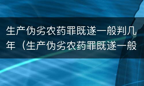 生产伪劣农药罪既遂一般判几年（生产伪劣农药罪既遂一般判几年以上）