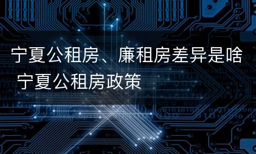 宁夏公租房、廉租房差异是啥 宁夏公租房政策