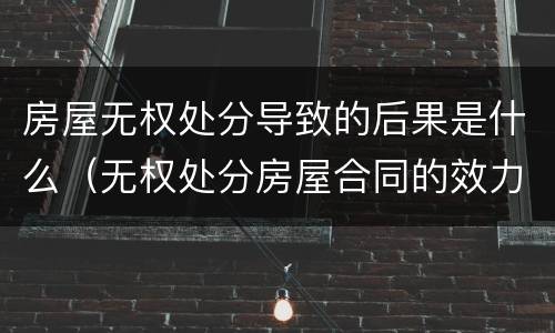 房屋无权处分导致的后果是什么（无权处分房屋合同的效力）