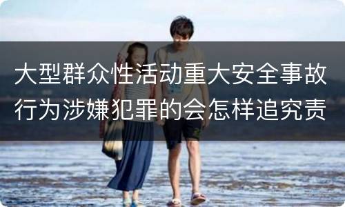 大型群众性活动重大安全事故行为涉嫌犯罪的会怎样追究责任