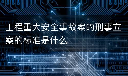 工程重大安全事故案的刑事立案的标准是什么