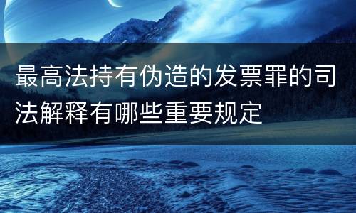最高法持有伪造的发票罪的司法解释有哪些重要规定