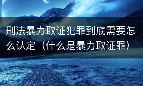 刑法暴力取证犯罪到底需要怎么认定（什么是暴力取证罪）