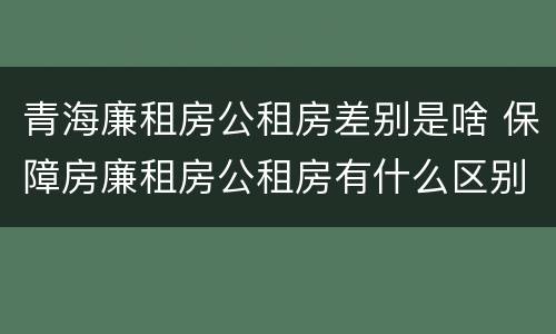 青海廉租房公租房差别是啥 保障房廉租房公租房有什么区别