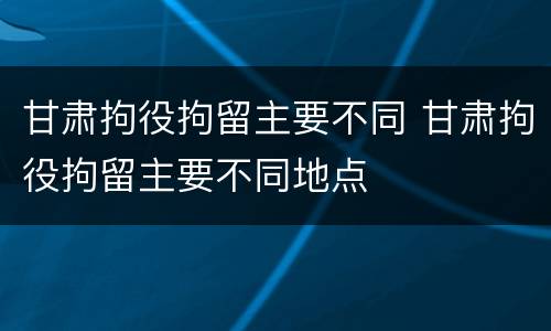甘肃拘役拘留主要不同 甘肃拘役拘留主要不同地点