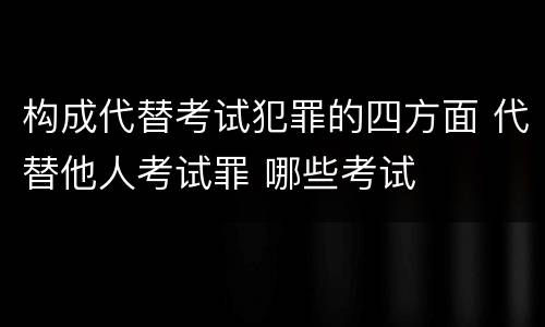 构成代替考试犯罪的四方面 代替他人考试罪 哪些考试