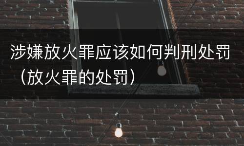 涉嫌放火罪应该如何判刑处罚（放火罪的处罚）