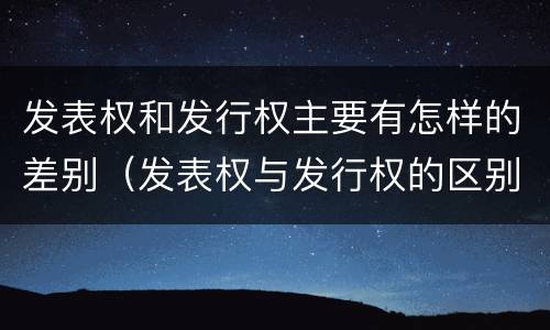发表权和发行权主要有怎样的差别（发表权与发行权的区别）