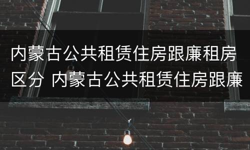 内蒙古公共租赁住房跟廉租房区分 内蒙古公共租赁住房跟廉租房区分图