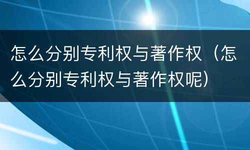 怎么分别专利权与著作权（怎么分别专利权与著作权呢）