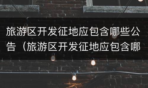旅游区开发征地应包含哪些公告(旅游区开发征地应包含哪些公告范围)