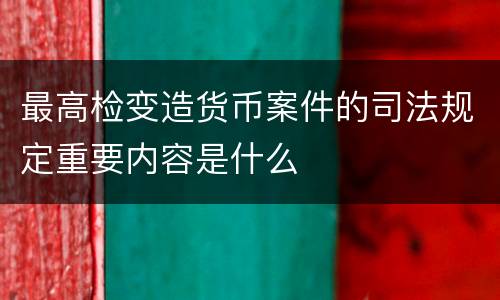最高检变造货币案件的司法规定重要内容是什么