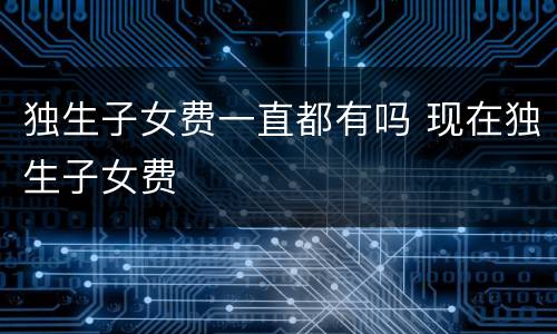 独生子女费一直都有吗 现在独生子女费