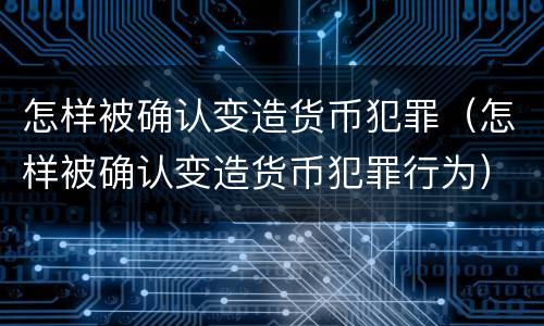 怎样被确认变造货币犯罪（怎样被确认变造货币犯罪行为）