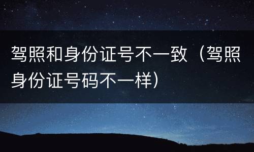 驾照和身份证号不一致（驾照身份证号码不一样）