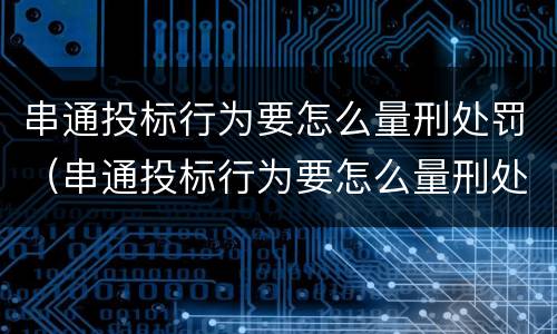 串通投标行为要怎么量刑处罚（串通投标行为要怎么量刑处罚呢）