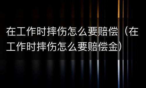 在工作时摔伤怎么要赔偿（在工作时摔伤怎么要赔偿金）