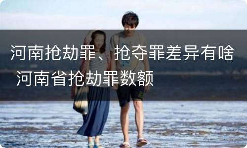 河南抢劫罪、抢夺罪差异有啥 河南省抢劫罪数额