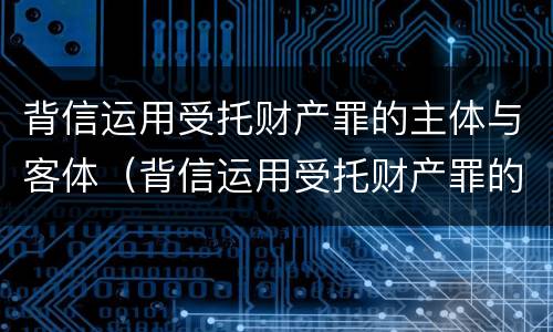 背信运用受托财产罪的主体与客体（背信运用受托财产罪的主体与客体是）