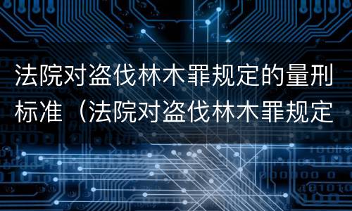 法院对盗伐林木罪规定的量刑标准（法院对盗伐林木罪规定的量刑标准是多少）
