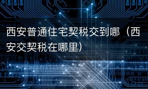 西安普通住宅契税交到哪（西安交契税在哪里）