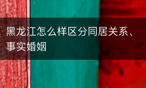 黑龙江怎么样区分同居关系、事实婚姻