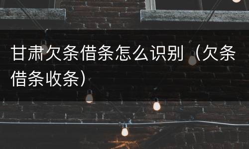 甘肃欠条借条怎么识别（欠条借条收条）