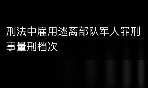 刑法中雇用逃离部队军人罪刑事量刑档次