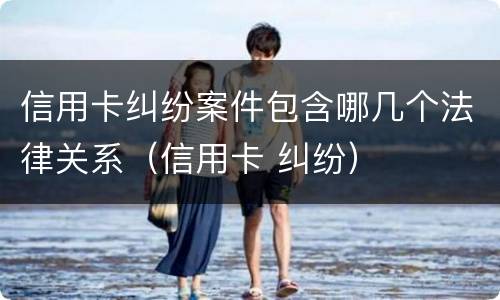 信用卡纠纷案件包含哪几个法律关系（信用卡 纠纷）