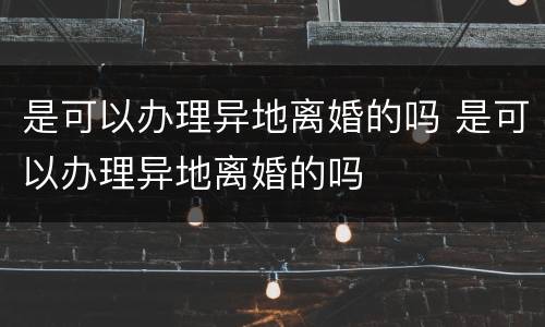 是可以办理异地离婚的吗 是可以办理异地离婚的吗
