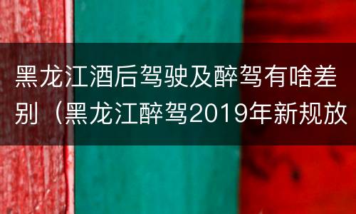 黑龙江酒后驾驶及醉驾有啥差别（黑龙江醉驾2019年新规放宽）