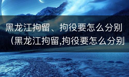 黑龙江拘留、拘役要怎么分别（黑龙江拘留,拘役要怎么分别判刑）