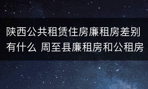 陕西公共租赁住房廉租房差别有什么 周至县廉租房和公租房