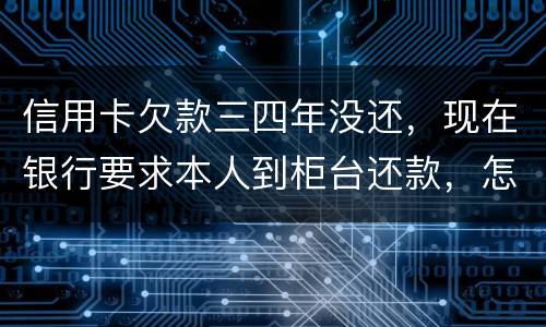 信用卡欠款三四年没还，现在银行要求本人到柜台还款，怎么办，如果还不起会怎么样