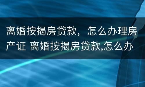 离婚按揭房贷款，怎么办理房产证 离婚按揭房贷款,怎么办理房产证