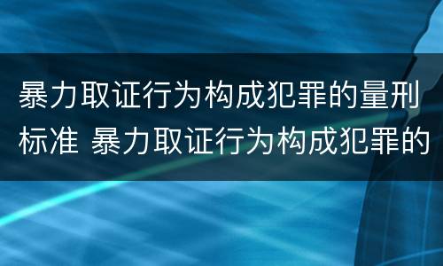 暴力取证行为构成犯罪的量刑标准 暴力取证行为构成犯罪的量刑标准是什么