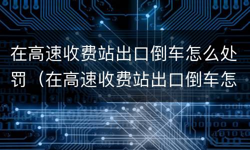 在高速收费站出口倒车怎么处罚（在高速收费站出口倒车怎么处罚车主）