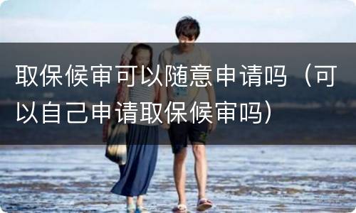 取保候审可以随意申请吗（可以自己申请取保候审吗）