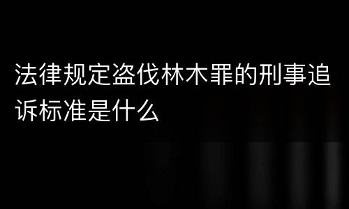 法律规定盗伐林木罪的刑事追诉标准是什么