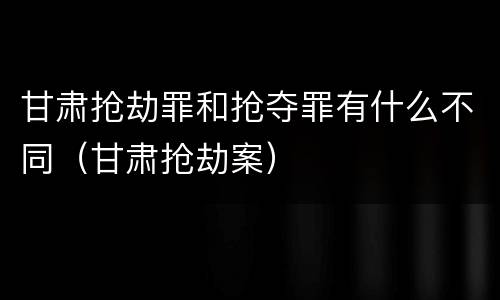 甘肃抢劫罪和抢夺罪有什么不同（甘肃抢劫案）