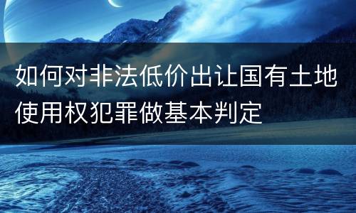 如何对非法低价出让国有土地使用权犯罪做基本判定