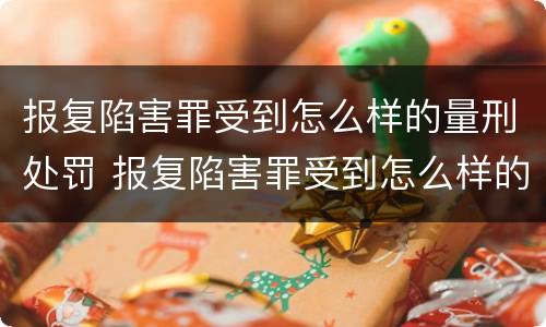 报复陷害罪受到怎么样的量刑处罚 报复陷害罪受到怎么样的量刑处罚呢