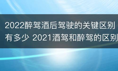2022醉驾酒后驾驶的关键区别有多少 2021酒驾和醉驾的区别处罚