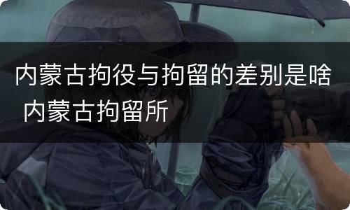 内蒙古拘役与拘留的差别是啥 内蒙古拘留所