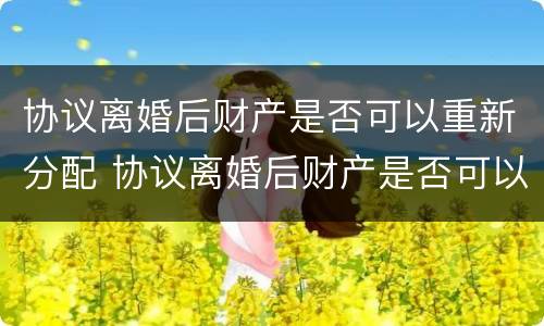 协议离婚后财产是否可以重新分配 协议离婚后财产是否可以重新分配呢