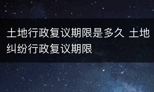 土地行政复议期限是多久 土地纠纷行政复议期限
