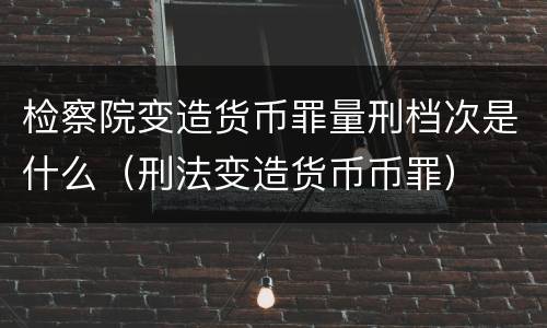 检察院变造货币罪量刑档次是什么（刑法变造货币币罪）