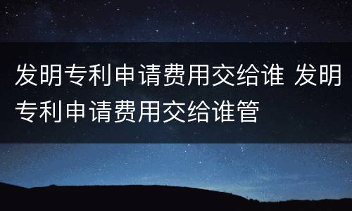 发明专利申请费用交给谁 发明专利申请费用交给谁管